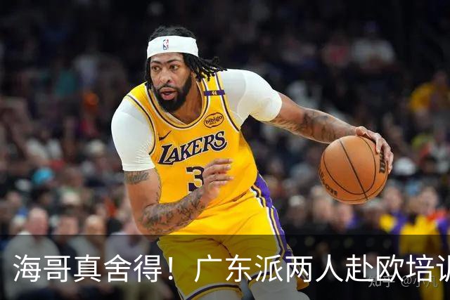 海哥真舍得！广东派两人赴欧培训 王洪泽特训一个月 杜锋去学习战术
